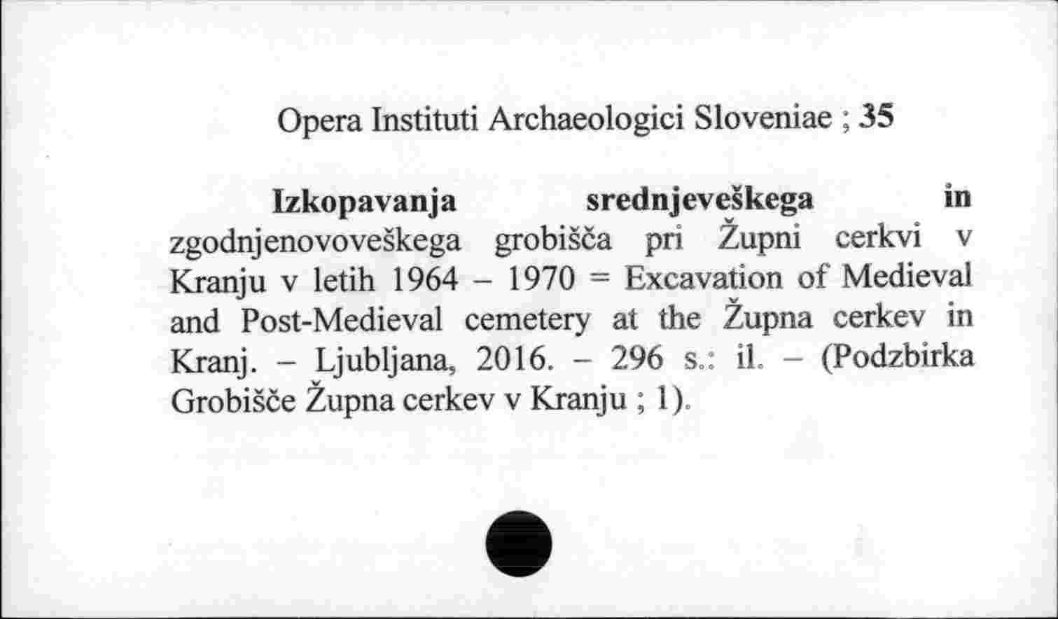 ﻿Opera Instituti Archaeologici Sloveniae ; 35
Izkopavanja srednjeveškega in zgodnjenovoveškega grobišča pri Župni cerkvi v Kranju v letih 1964 - 1970 = Excavation of Medieval and Post-Medieval cemetery at the Župna cerkev in Kranj. - Ljubljana, 2016. - 296 s.: il. - (Podzbirka Grobišče Župna cerkev v Kranju ; 1).